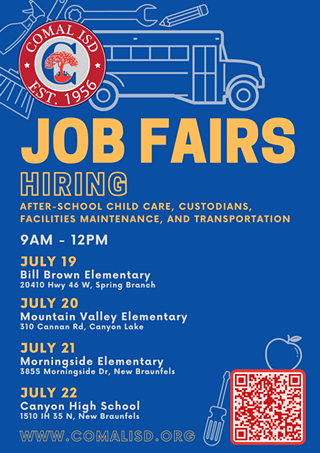 Comal ISD is hosting JOB FAIRS this summer! Now Hiring: after-school child care, custodians, facilities maintenance, and transportation. Come on by! We're excited to meet you.  Job Fair dates and locations:  JULY 19 | Bill Brown Elementary | 20410 Hwy 46 West, Spring Branch, 78070  JULY 20 | Mountain Valley Elementary | 310 Cannan Rd, Canyon Lake, 78133  JULY 21 | Morningside Elementary | 3855 Morningside Dr, New Braunfels, 78132  JULY 22 | Canyon High School | 1510 IH 35 N, New Braunfels, 78130  All Job Fairs will be from 9AM - 12PM